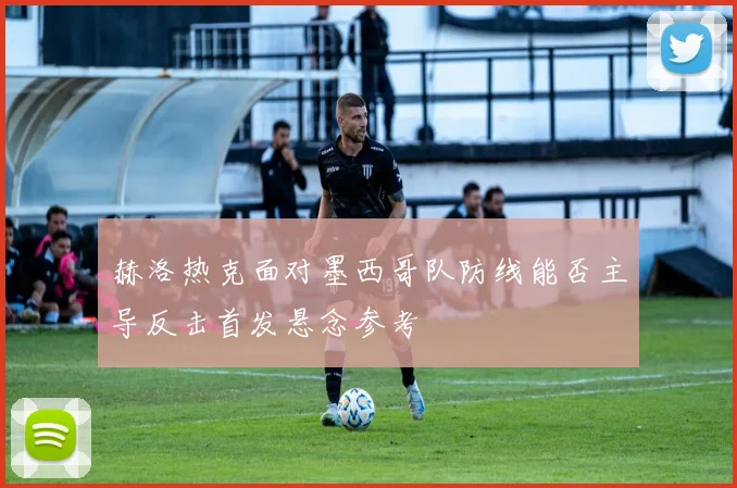 赫洛热克面对墨西哥队防线能否主导反击首发悬念参考