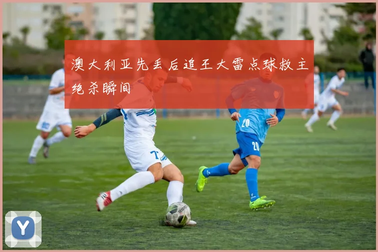 澳大利亚先丢后追王大雷点球救主绝杀瞬间