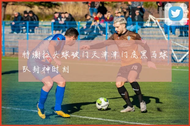 特谢拉头球破门天津津门虎黑马球队封神时刻