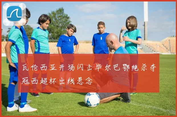 瓦伦西亚开场闪击毕尔巴鄂绝杀夺冠西超杯出线悬念