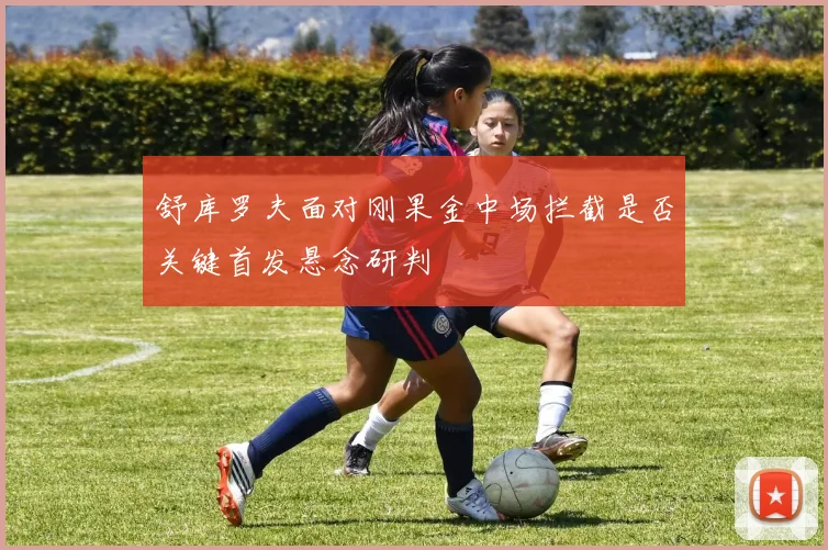 舒库罗夫面对刚果金中场拦截是否关键首发悬念研判