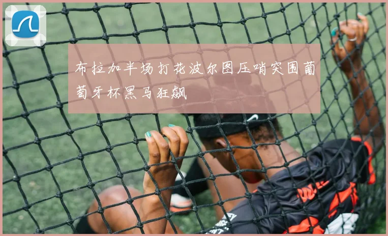 布拉加半场打花波尔图压哨突围葡萄牙杯黑马狂飙