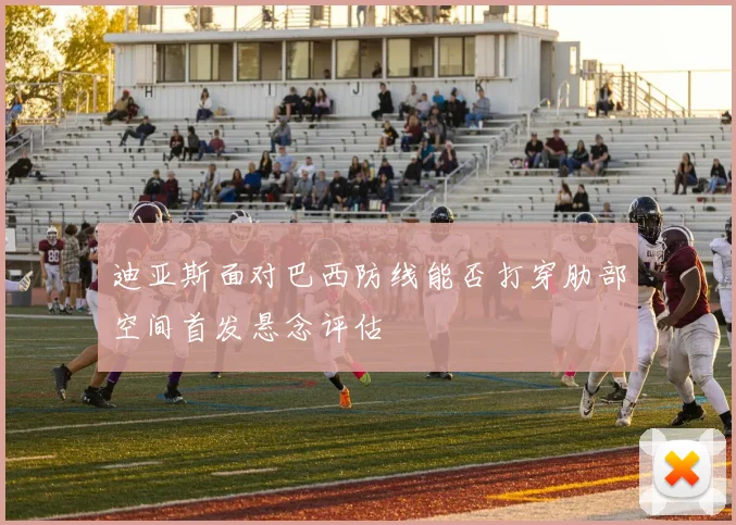 迪亚斯面对巴西防线能否打穿肋部空间首发悬念评估