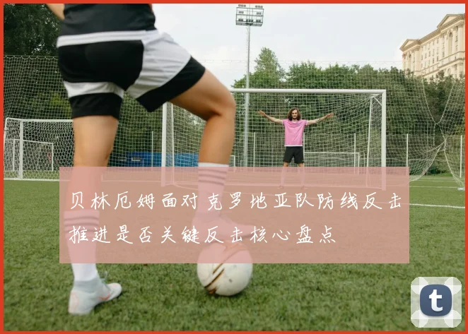 贝林厄姆面对克罗地亚队防线反击推进是否关键反击核心盘点