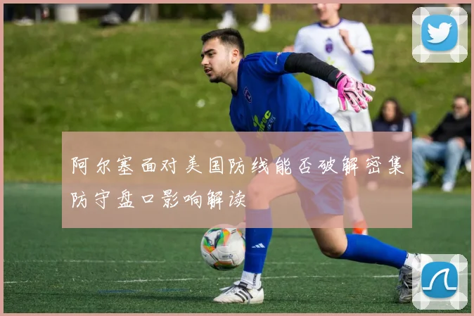 阿尔塞面对美国防线能否破解密集防守盘口影响解读