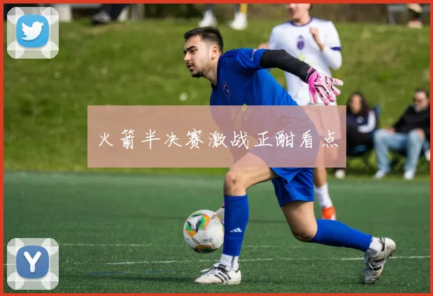 火箭半决赛激战正酣看点