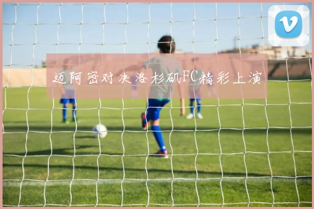 迈阿密对决洛杉矶FC精彩上演