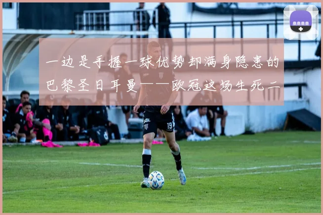 一边是手握一球优势却满身隐患的巴黎圣日耳曼——欧冠这场生死二番战