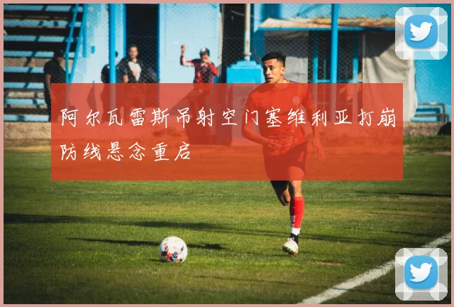 阿尔瓦雷斯吊射空门塞维利亚打崩防线悬念重启
