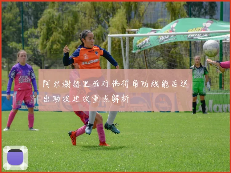 阿尔谢赫里面对佛得角防线能否送出助攻进攻重点解析