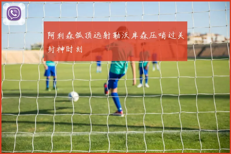 阿利森弧顶远射勒沃库森压哨过关封神时刻