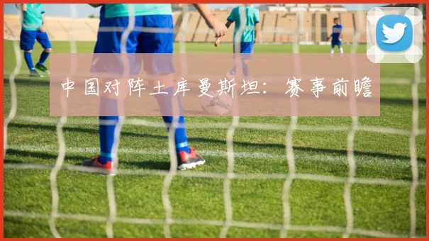 中国对阵土库曼斯坦：赛事前瞻
