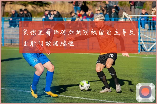 莫德里奇面对加纳防线能否主导反击射门数据梳理
