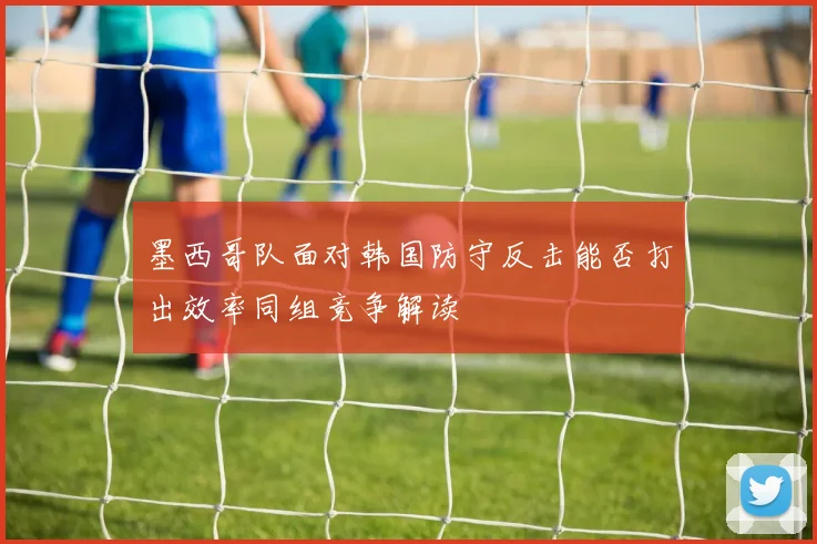 墨西哥队面对韩国防守反击能否打出效率同组竞争解读