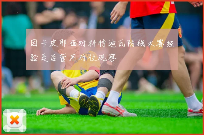 因卡皮耶面对科特迪瓦防线大赛经验是否管用对位观察