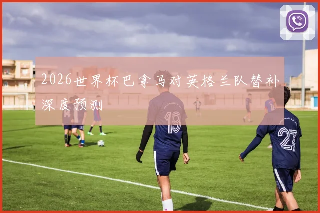 2026世界杯巴拿马对英格兰队替补深度预测
