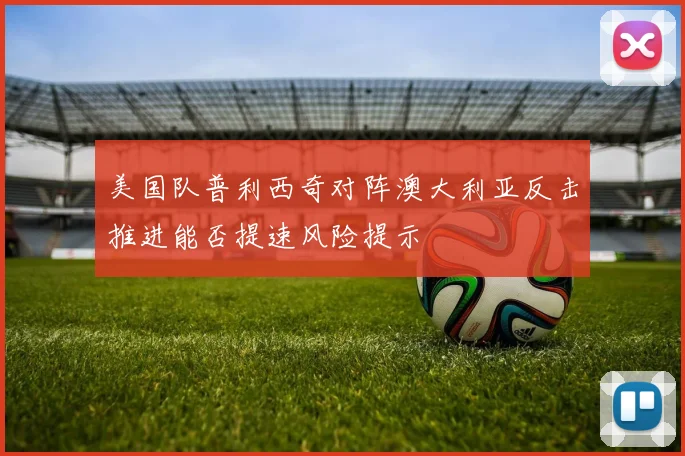 美国队普利西奇对阵澳大利亚反击推进能否提速风险提示