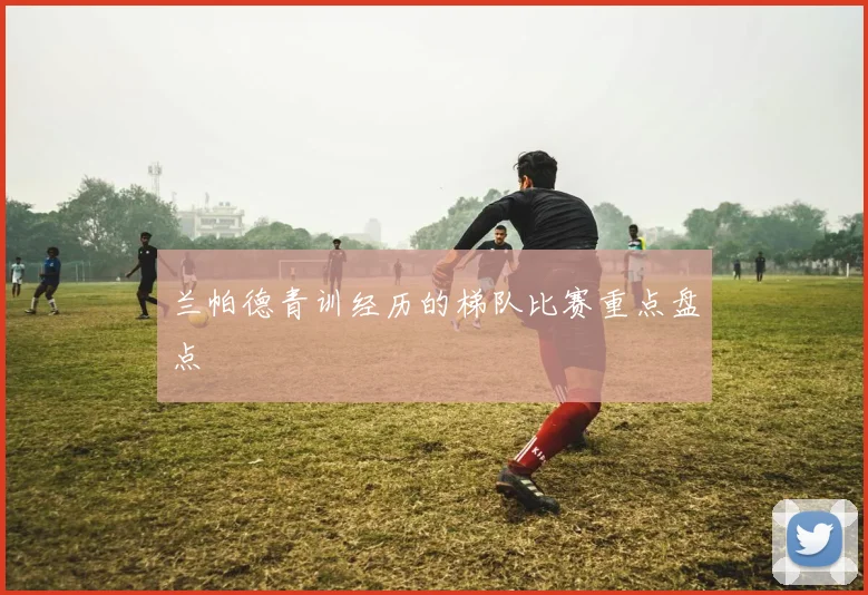 兰帕德青训经历的梯队比赛重点盘点