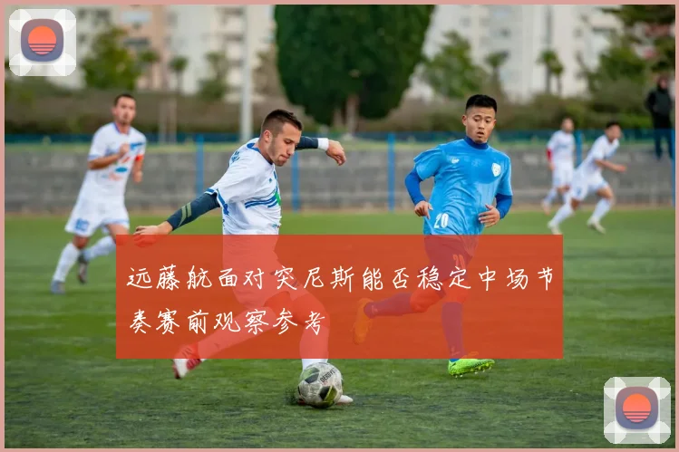 远藤航面对突尼斯能否稳定中场节奏赛前观察参考