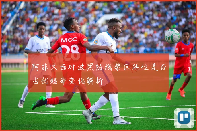 阿菲夫面对波黑防线禁区跑位是否占优赔率变化解析
