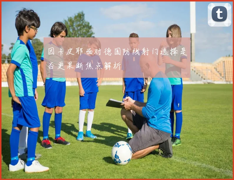 因卡皮耶面对德国防线射门选择是否更果断焦点解析