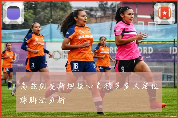 乌兹别克斯坦核心肖穆罗多夫定位球脚法分析