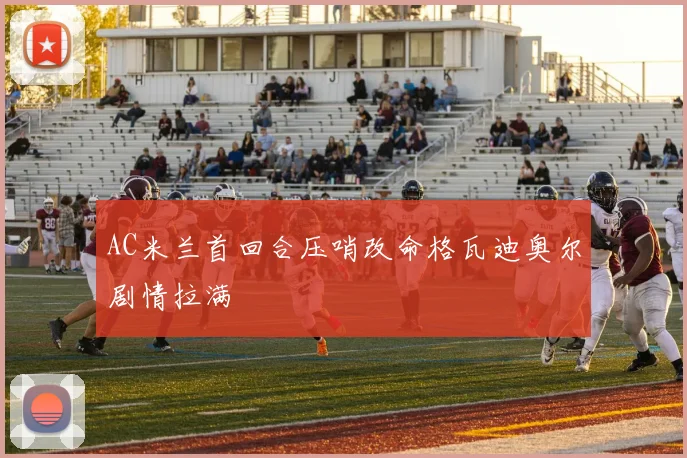 AC米兰首回合压哨改命格瓦迪奥尔剧情拉满
