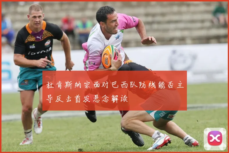 杜肯斯纳宗面对巴西队防线能否主导反击首发悬念解读