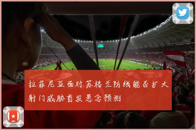 拉菲尼亚面对苏格兰防线能否扩大射门威胁首发悬念预测