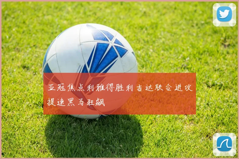 亚冠焦点利雅得胜利吉达联合进攻提速黑马狂飙