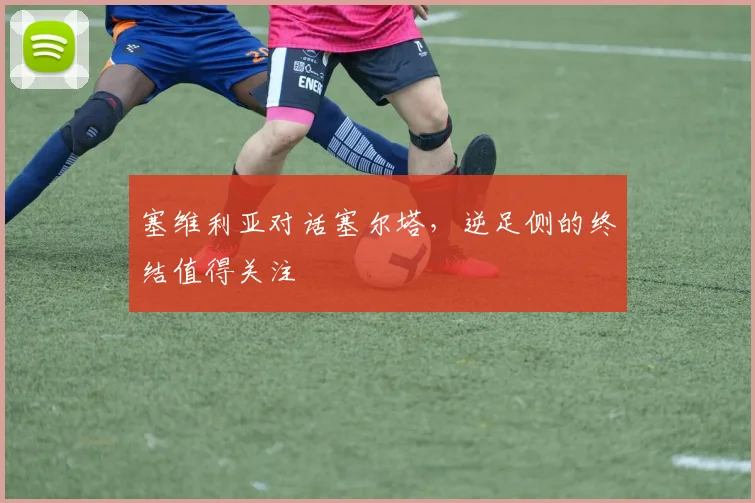 塞维利亚对话塞尔塔，逆足侧的终结值得关注