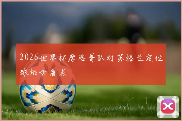 2026世界杯摩洛哥队对苏格兰定位球机会看点