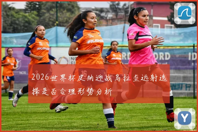 2026世界杯皮纳迎战乌拉圭远射选择是否合理形势分析