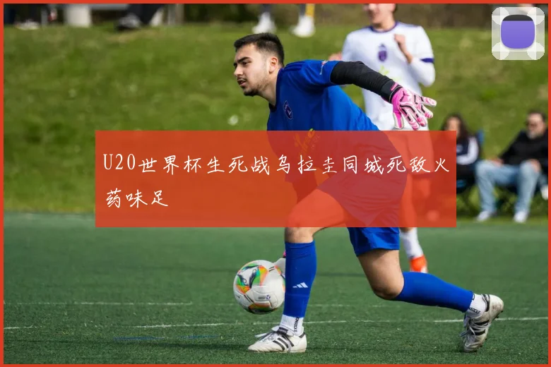 U20世界杯生死战乌拉圭同城死敌火药味足
