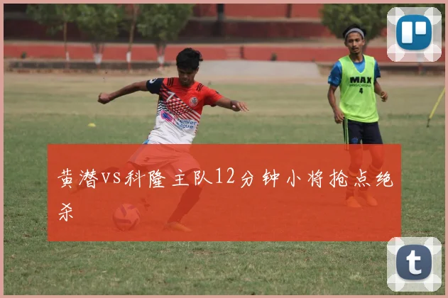 黄潜vs科隆主队12分钟小将抢点绝杀
