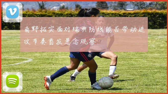 南野拓实面对瑞典防线能否带动进攻节奏首发悬念观察