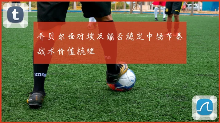 乔贝尔面对埃及能否稳定中场节奏战术价值梳理