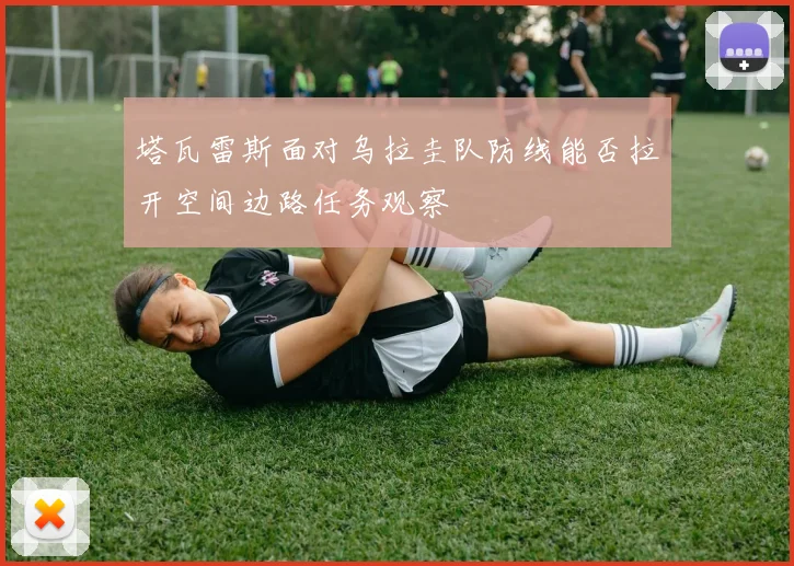 塔瓦雷斯面对乌拉圭队防线能否拉开空间边路任务观察